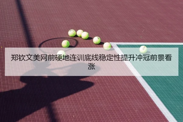 郑钦文美网前硬地连训底线稳定性提升冲冠前景看涨